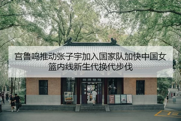 宫鲁鸣推动张子宇加入国家队加快中国女篮内线新生代换代步伐