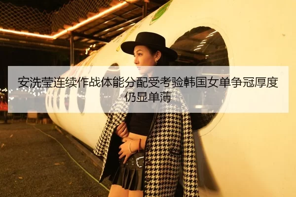 安洗莹连续作战体能分配受考验韩国女单争冠厚度仍显单薄