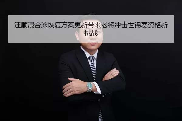 汪顺混合泳恢复方案更新带来老将冲击世锦赛资格新挑战