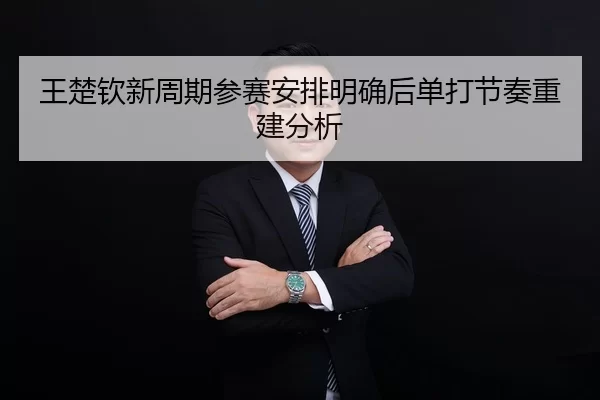 王楚钦新周期参赛安排明确后单打节奏重建分析