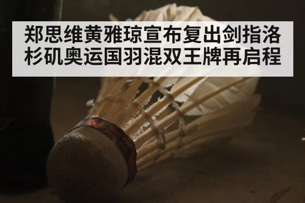 郑思维黄雅琼宣布复出剑指洛杉矶奥运国羽混双王牌再启程