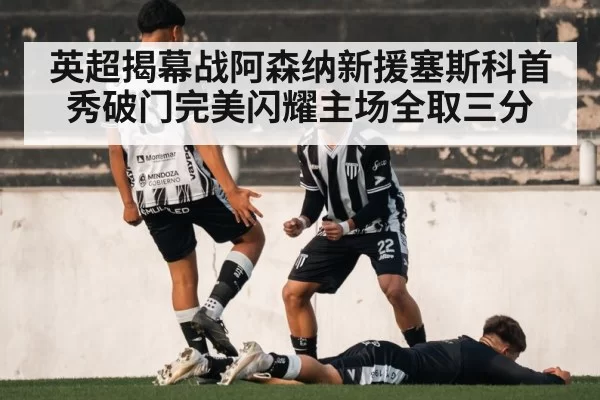 英超揭幕战阿森纳新援塞斯科首秀破门完美闪耀主场全取三分