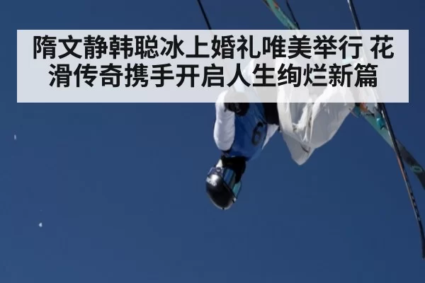 隋文静韩聪冰上婚礼唯美举行 花滑传奇携手开启人生绚烂新篇